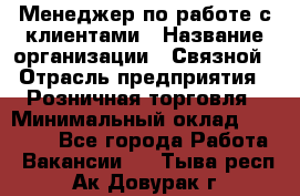 Менеджер по работе с клиентами › Название организации ­ Связной › Отрасль предприятия ­ Розничная торговля › Минимальный оклад ­ 40 000 - Все города Работа » Вакансии   . Тыва респ.,Ак-Довурак г.